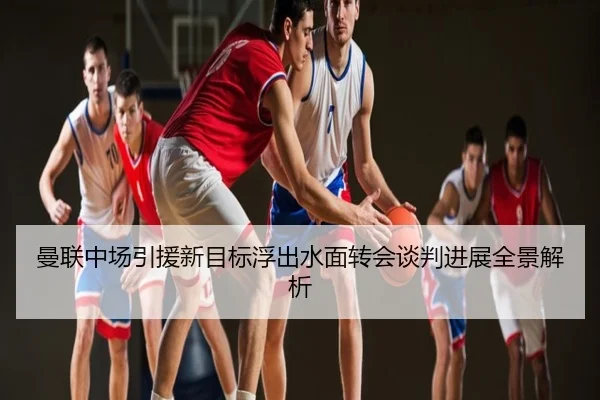 曼联中场引援新目标浮出水面转会谈判进展全景解析