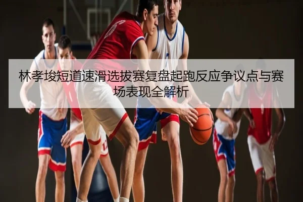 林孝埈短道速滑选拔赛复盘起跑反应争议点与赛场表现全解析