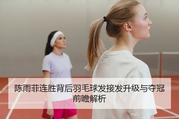 陈雨菲连胜背后羽毛球发接发升级与夺冠前瞻解析