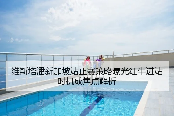 维斯塔潘新加坡站正赛策略曝光红牛进站时机成焦点解析